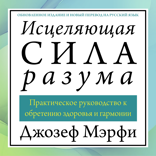 Исцеляющая сила разума. Практическое руководство к обретению здоровья и гармонии