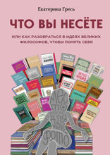 Что вы несете, Или как разобраться в идеях великих философов, чтобы понять себя