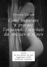 Come imparare a provare l'orgasmo. Esercitati da «inizio» a «fine». Scritto da una donna che può raggiungere molto facilmente l’orgasmo